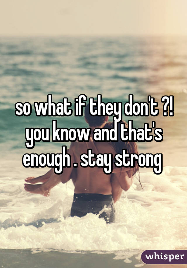 so what if they don't ?! you know and that's enough . stay strong 