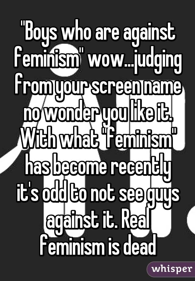 "Boys who are against feminism" wow...judging from your screen name no wonder you like it. With what "feminism" has become recently it's odd to not see guys against it. Real feminism is dead
