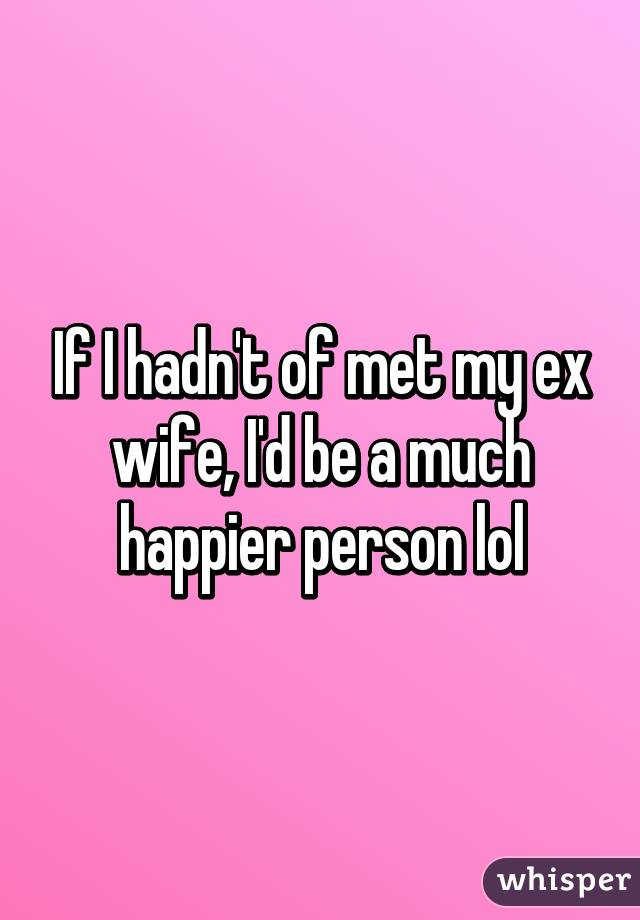 If I hadn't of met my ex wife, I'd be a much happier person lol