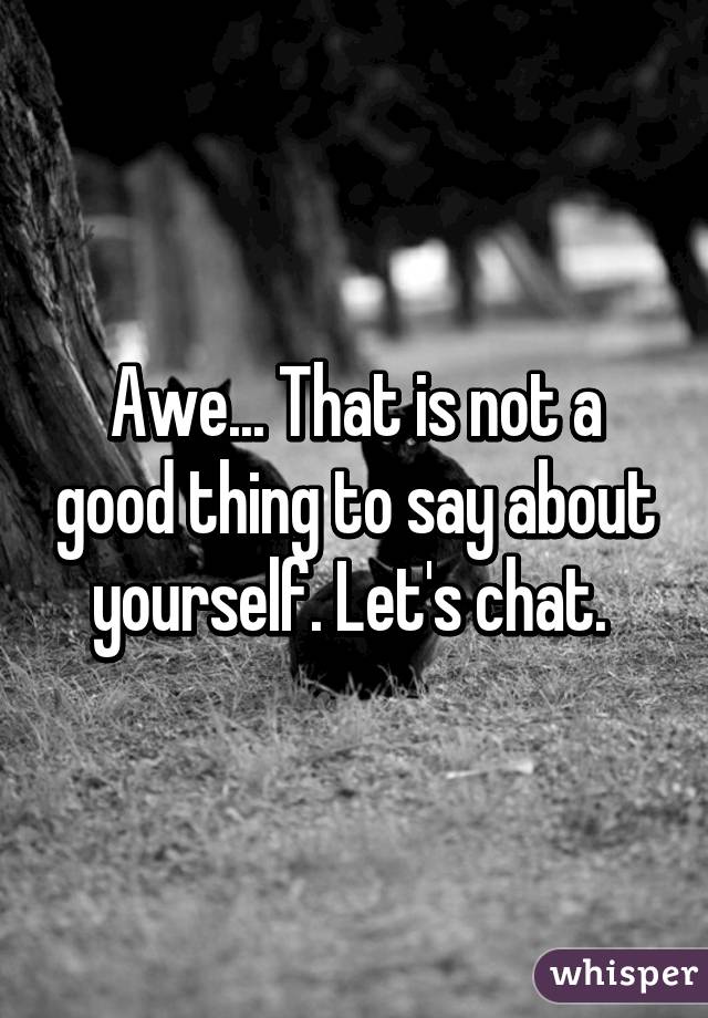 Awe... That is not a good thing to say about yourself. Let's chat. 