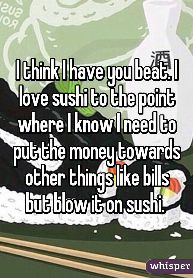 I think I have you beat. I love sushi to the point where I know I need to put the money towards other things like bills but blow it on sushi. 