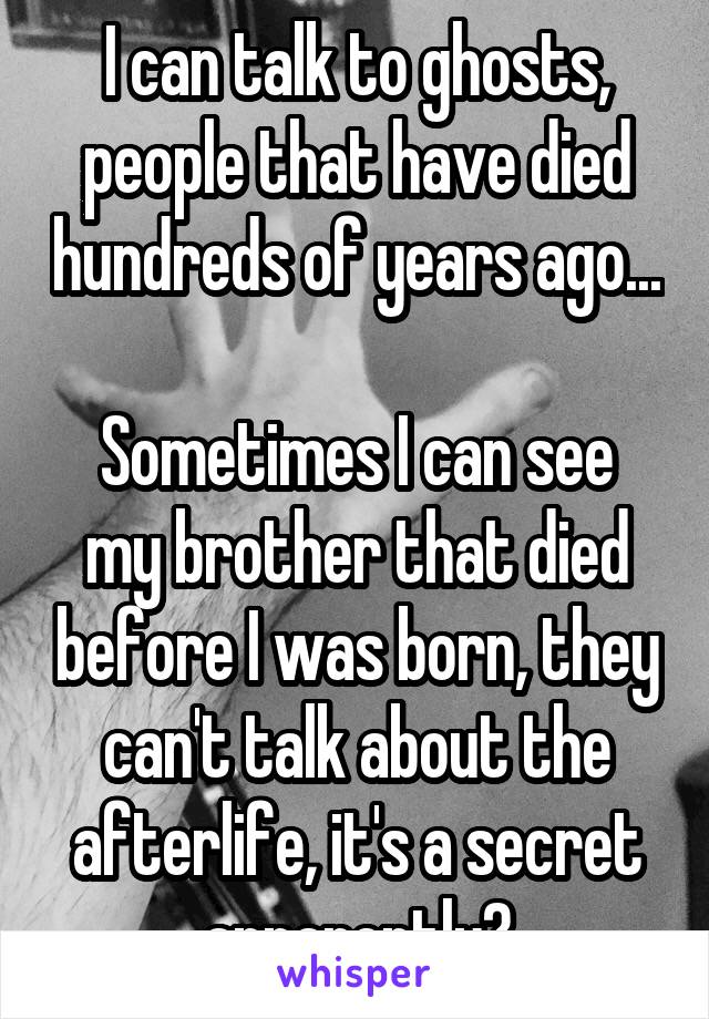 I can talk to ghosts, people that have died hundreds of years ago...

Sometimes I can see my brother that died before I was born, they can't talk about the afterlife, it's a secret apparently?