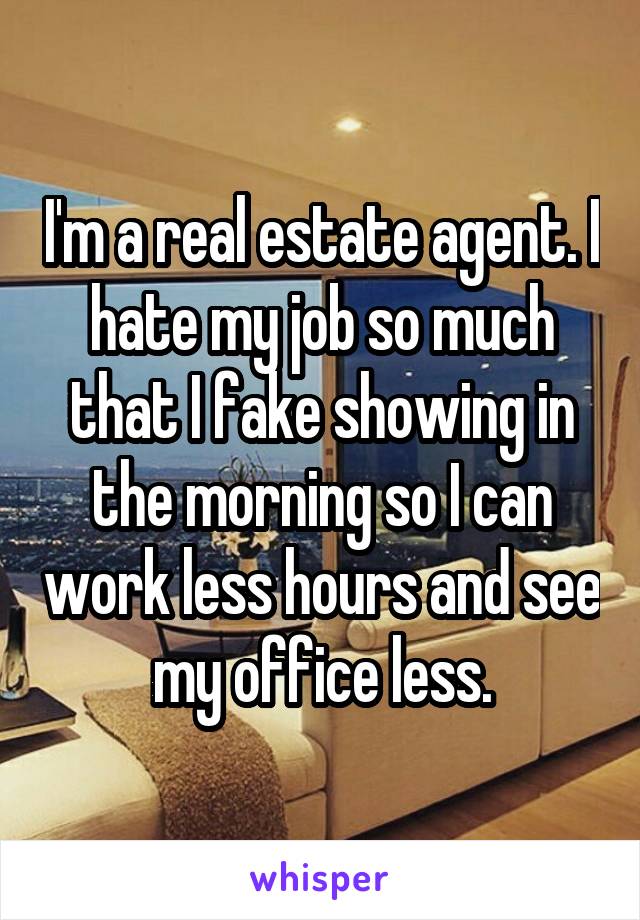 I'm a real estate agent. I hate my job so much that I fake showing in the morning so I can work less hours and see my office less.