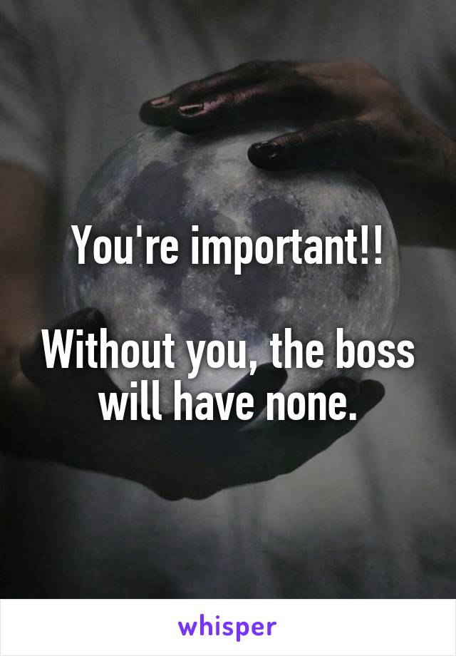 You're important!!

Without you, the boss will have none.