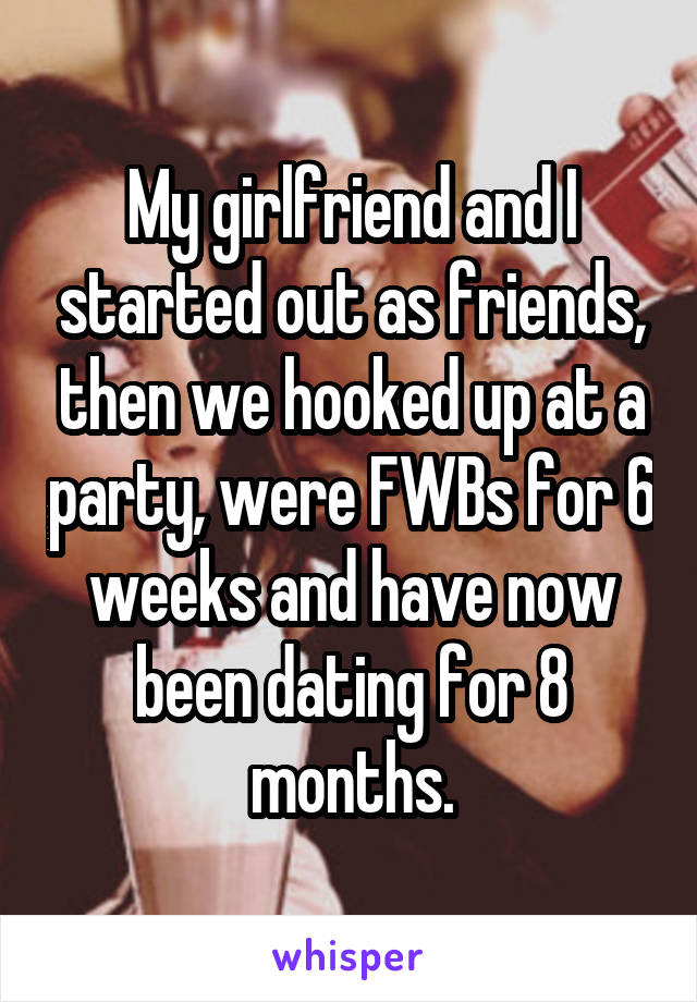 My girlfriend and I started out as friends, then we hooked up at a party, were FWBs for 6 weeks and have now been dating for 8 months.