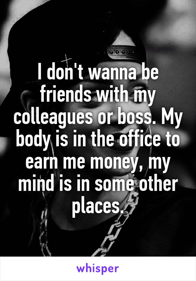 I don't wanna be friends with my colleagues or boss. My body is in the office to earn me money, my mind is in some other places.