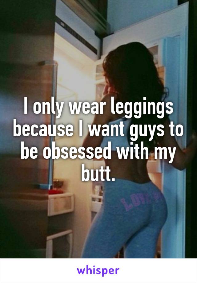 I only wear leggings because I want guys to be obsessed with my butt.