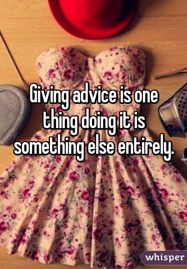 Giving advice is one thing doing it is something else entirely.  