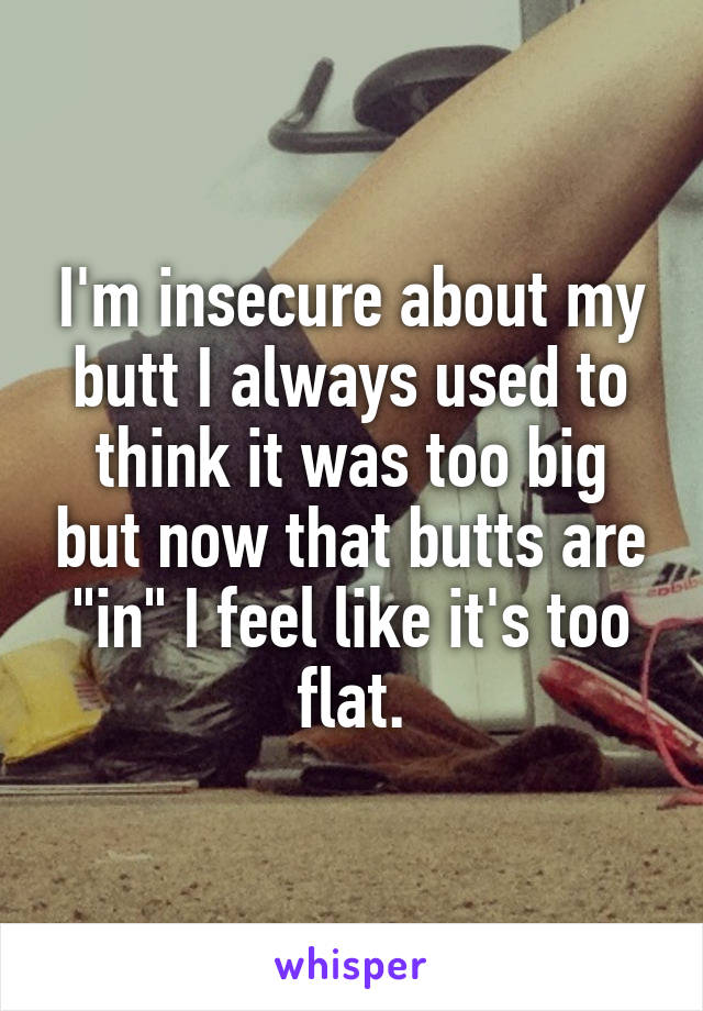 I'm insecure about my butt I always used to think it was too big but now that butts are "in" I feel like it's too flat.