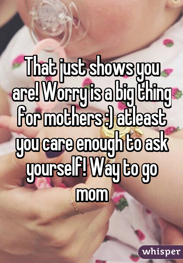 That just shows you are! Worry is a big thing for mothers :) atleast you care enough to ask yourself! Way to go mom