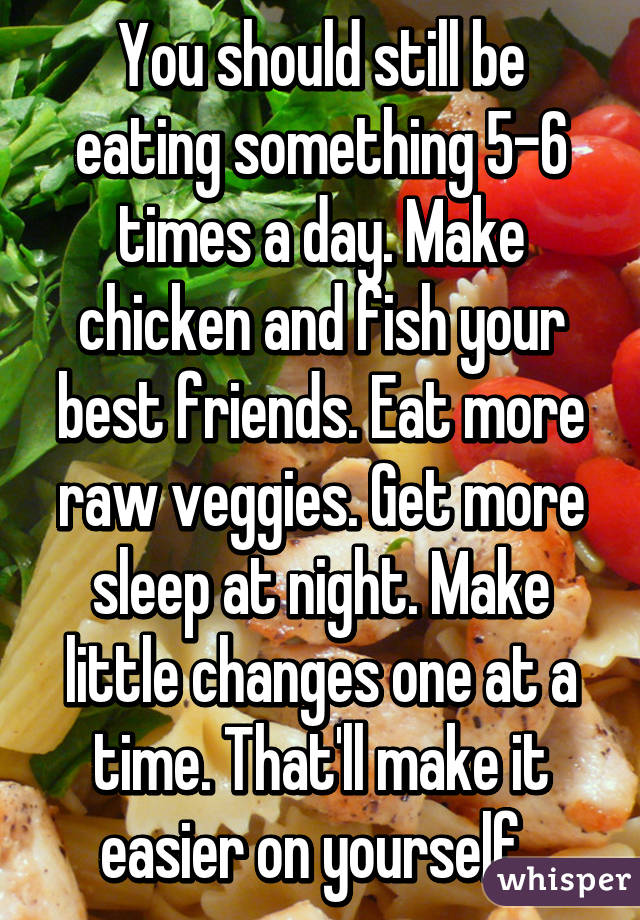 You should still be eating something 5-6 times a day. Make chicken and fish your best friends. Eat more raw veggies. Get more sleep at night. Make little changes one at a time. That'll make it easier on yourself. 