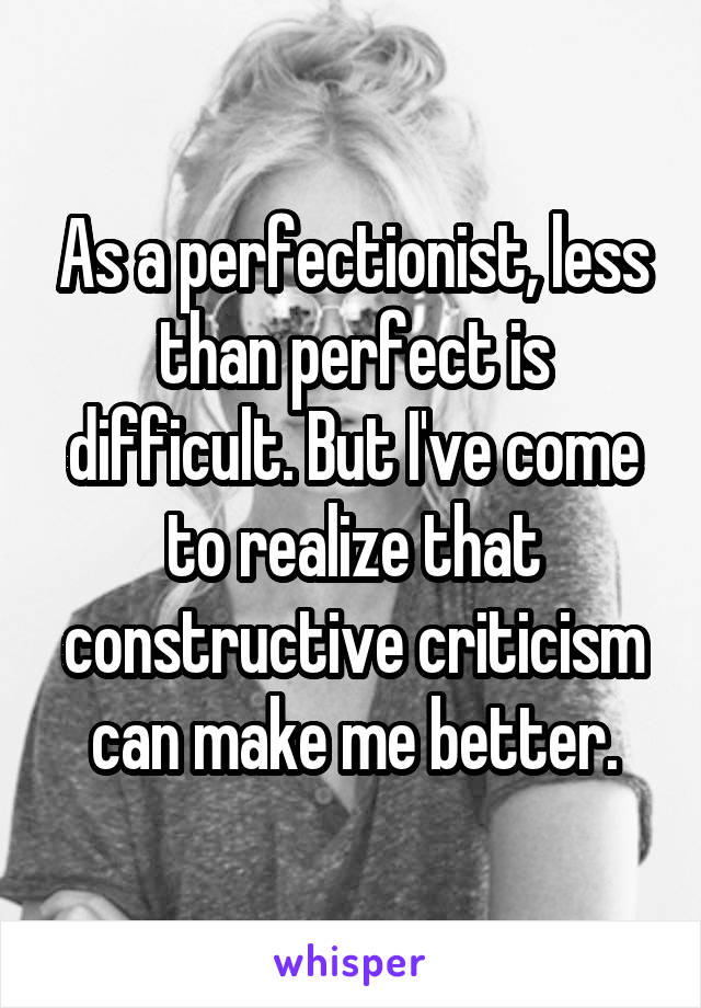 As a perfectionist, less than perfect is difficult. But I've come to realize that constructive criticism can make me better.