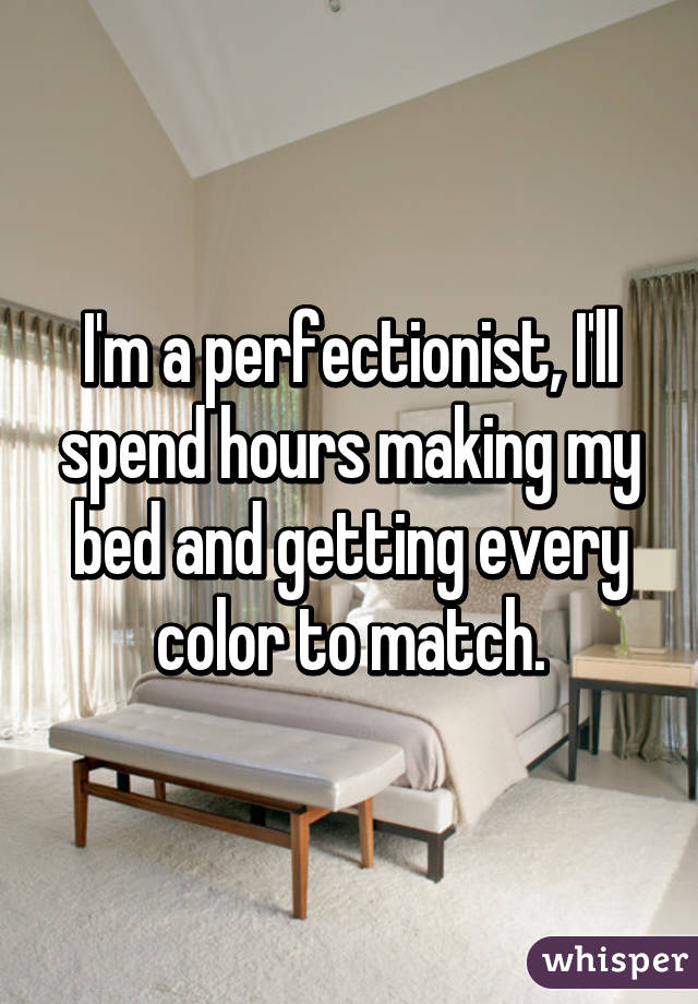 I'm a perfectionist, I'll spend hours making my bed and getting every color to match.
