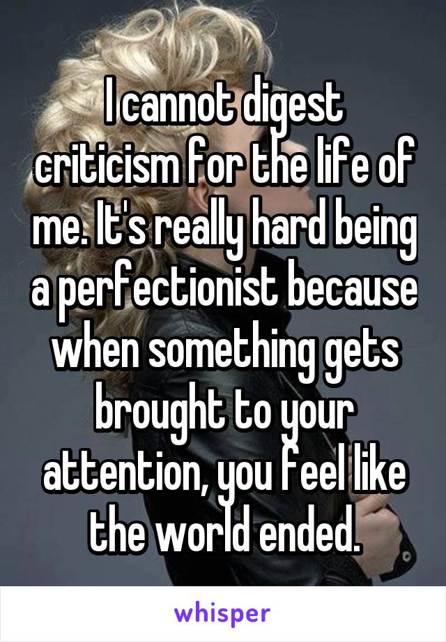I cannot digest criticism for the life of me. It's really hard being a perfectionist because when something gets brought to your attention, you feel like the world ended.