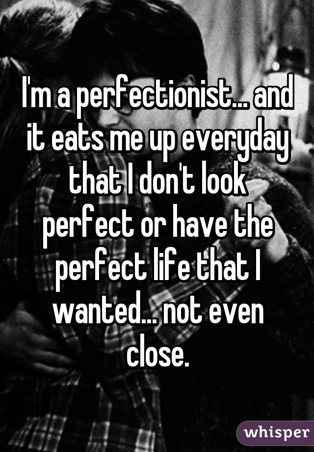I'm a perfectionist... and it eats me up everyday that I don't look perfect or have the perfect life that I wanted... not even close.