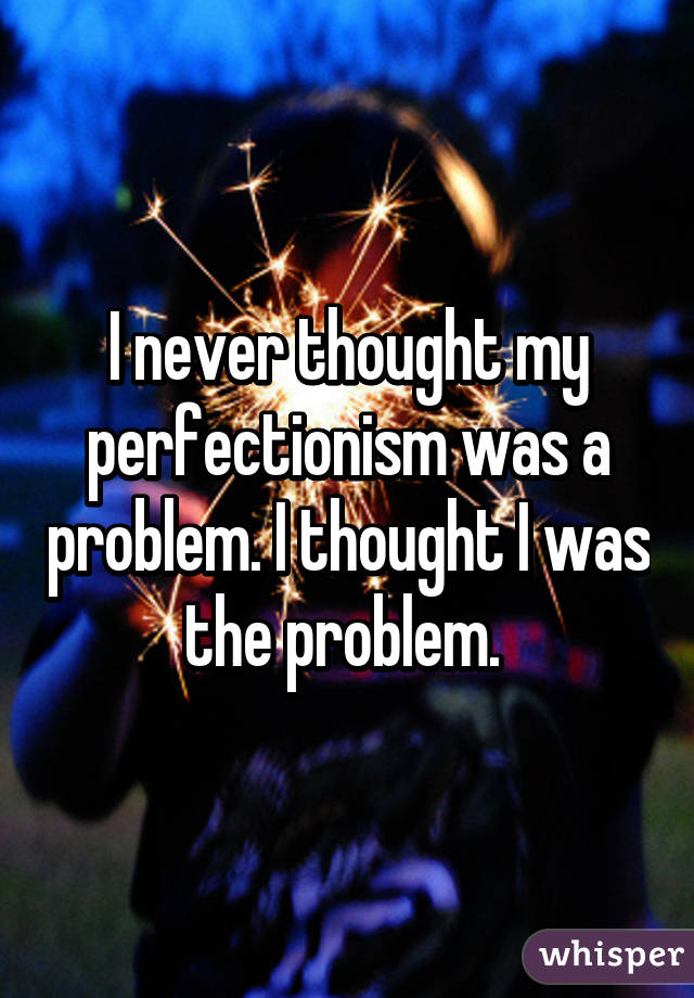 I never thought my perfectionism was a problem. I thought I was the problem. 