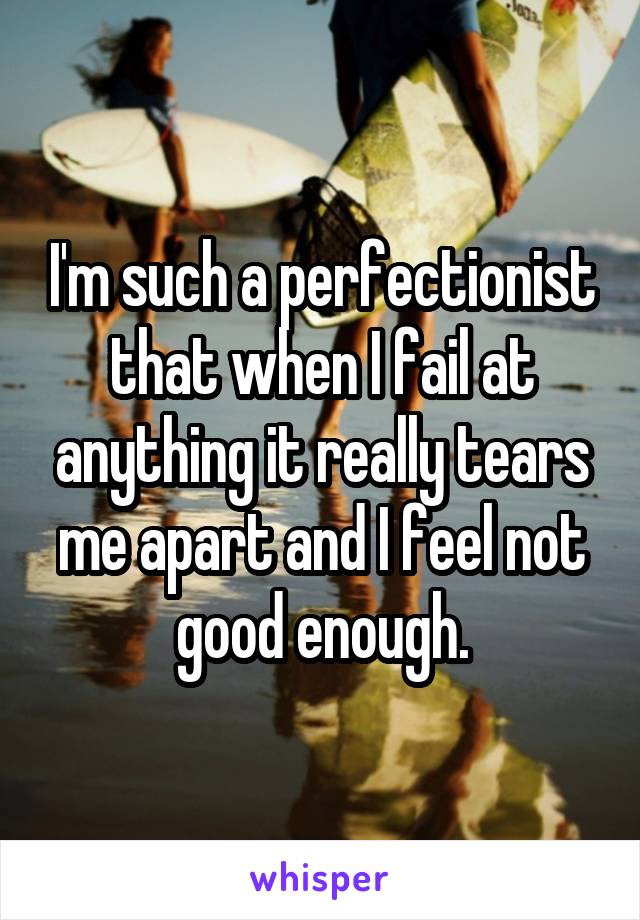 I'm such a perfectionist that when I fail at anything it really tears me apart and I feel not good enough.