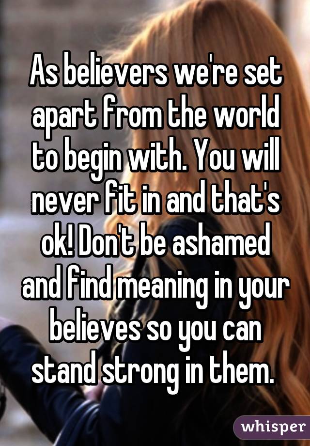 As believers we're set apart from the world to begin with. You will never fit in and that's ok! Don't be ashamed and find meaning in your believes so you can stand strong in them. 