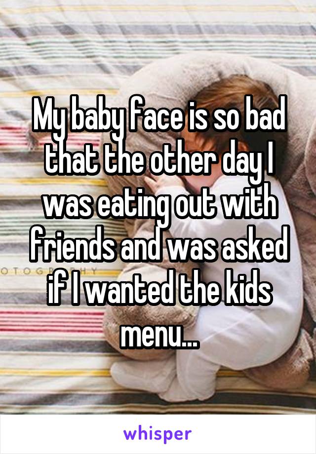 My baby face is so bad that the other day I was eating out with friends and was asked if I wanted the kids menu...