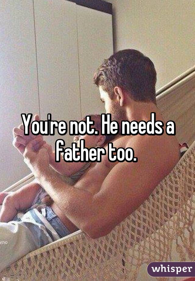 You're not. He needs a father too. 