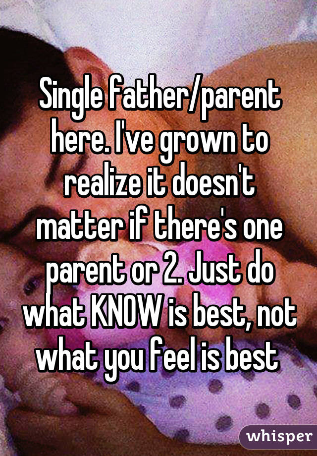 Single father/parent here. I've grown to realize it doesn't matter if there's one parent or 2. Just do what KNOW is best, not what you feel is best 