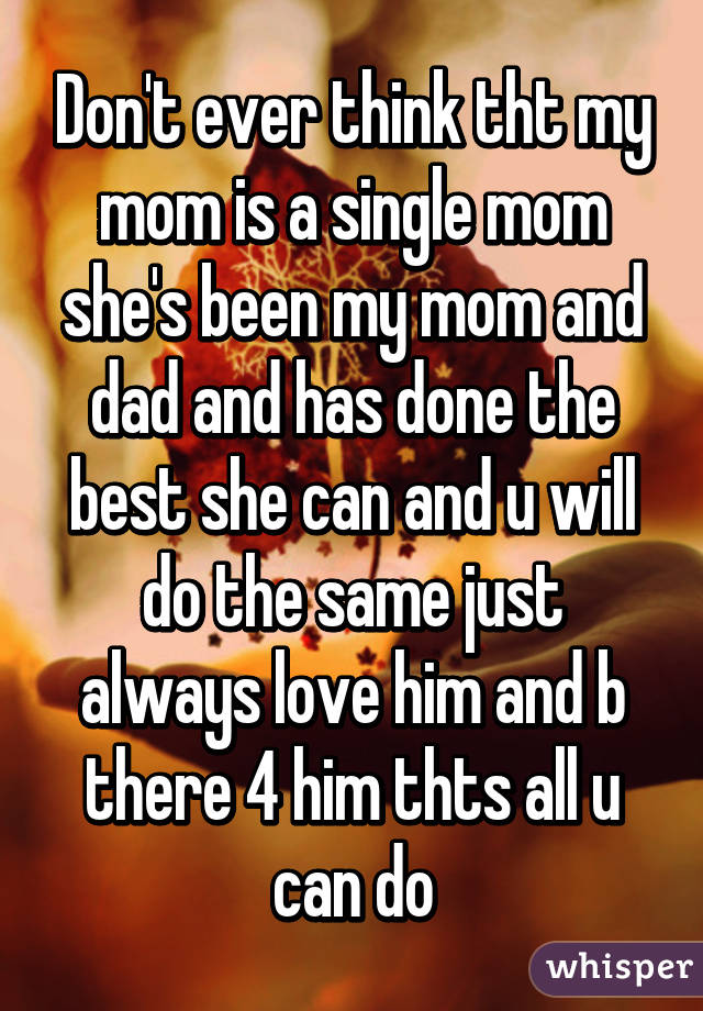 Don't ever think tht my mom is a single mom she's been my mom and dad and has done the best she can and u will do the same just always love him and b there 4 him thts all u can do