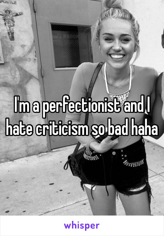I'm a perfectionist and I hate criticism so bad haha 
