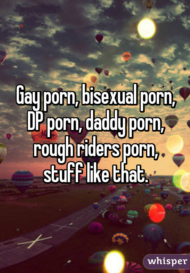 Gay porn, bisexual porn, DP porn, daddy porn, rough riders porn, stuff like that.