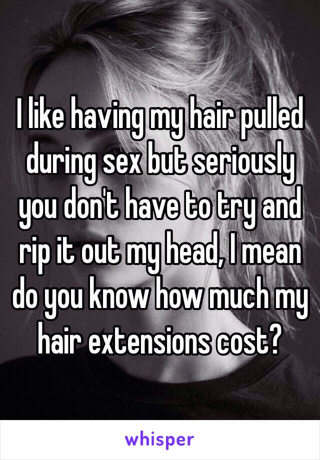 I like having my hair pulled during sex but seriously you don't have to try and rip it out my head, I mean do you know how much my hair extensions cost? 