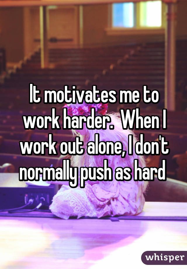 It motivates me to work harder.  When I work out alone, I don't normally push as hard 