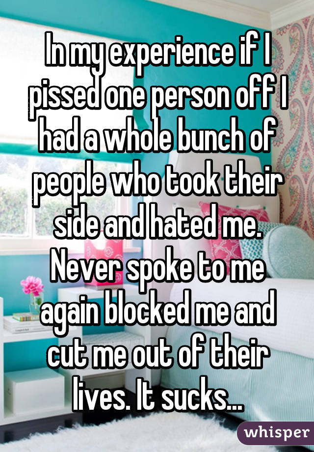 In my experience if I pissed one person off I had a whole bunch of people who took their side and hated me. Never spoke to me again blocked me and cut me out of their lives. It sucks...
