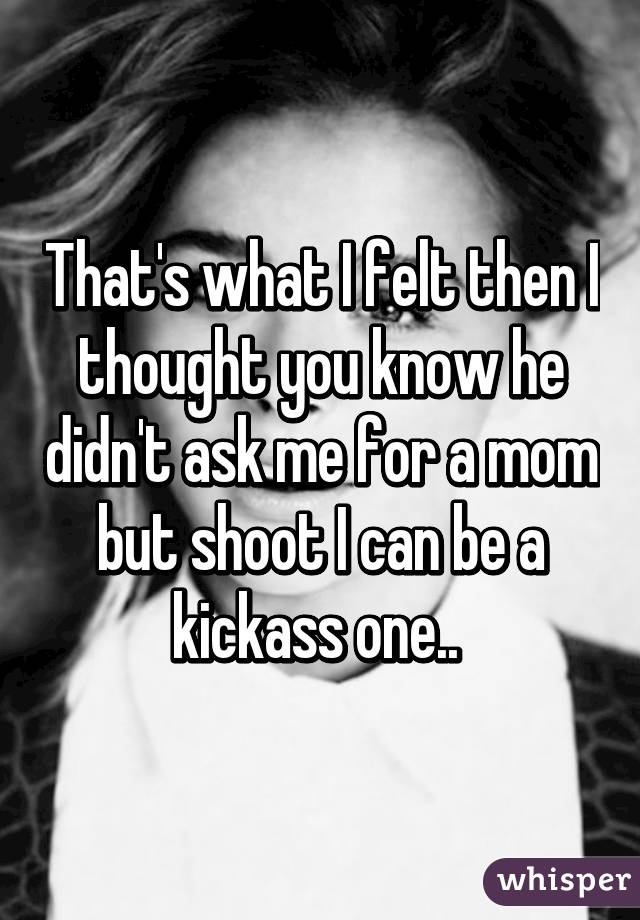 That's what I felt then I thought you know he didn't ask me for a mom but shoot I can be a kickass one.. 