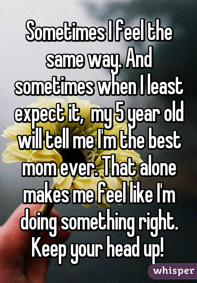 Sometimes I feel the same way. And sometimes when I least expect it,  my 5 year old will tell me I'm the best mom ever. That alone makes me feel like I'm doing something right. Keep your head up! 