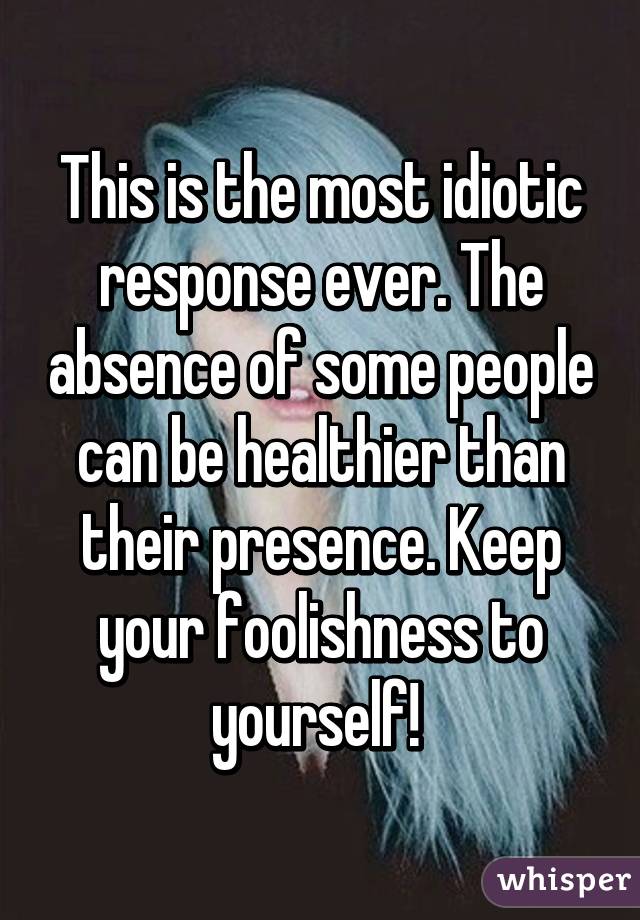 This is the most idiotic response ever. The absence of some people can be healthier than their presence. Keep your foolishness to yourself! 