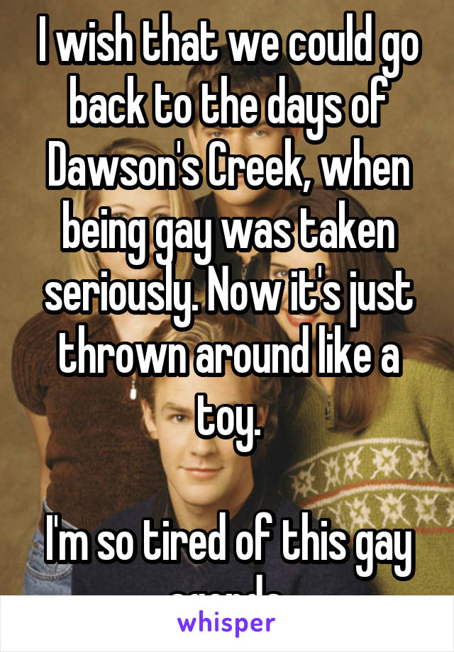 I wish that we could go back to the days of Dawson's Creek, when being gay was taken seriously. Now it's just thrown around like a toy.

I'm so tired of this gay agenda.