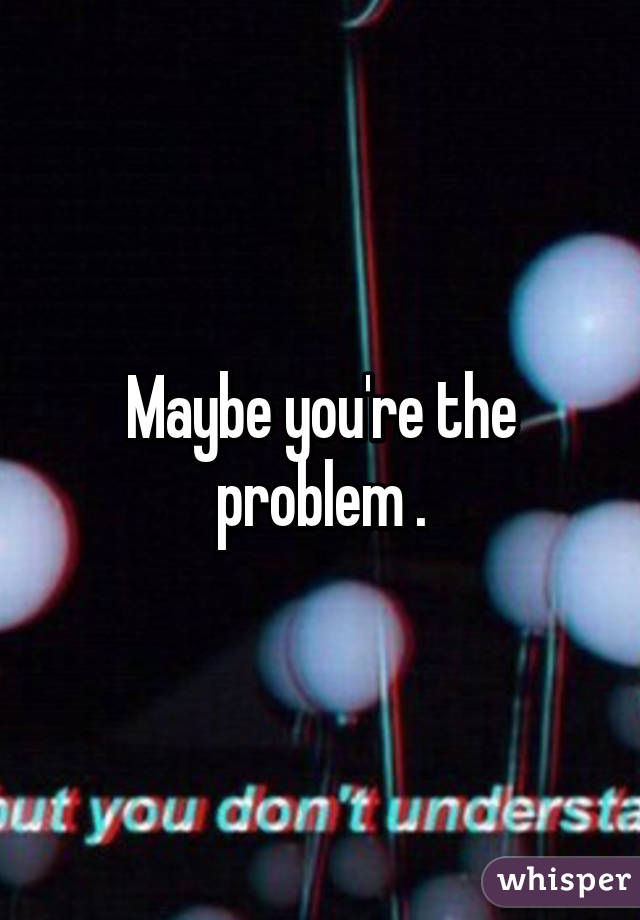 Maybe you're the problem .