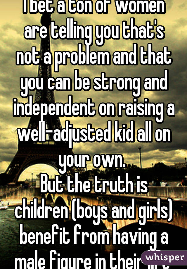 I bet a ton of women are telling you that's not a problem and that you can be strong and independent on raising a well-adjusted kid all on your own. 
But the truth is children (boys and girls) benefit from having a male figure in their life 