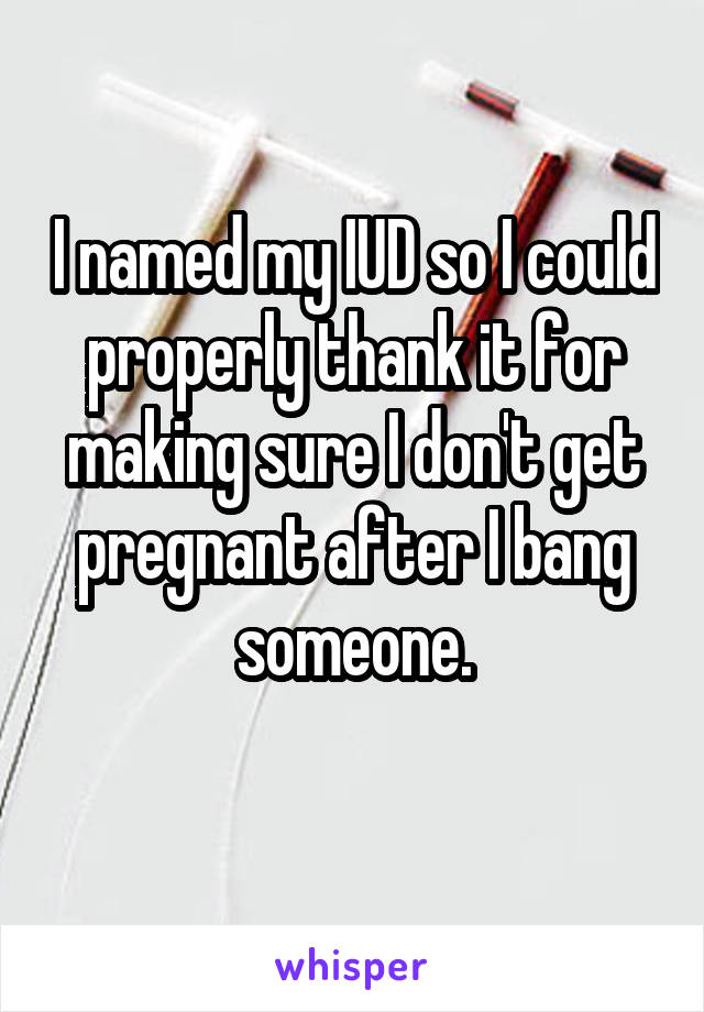 I named my IUD so I could properly thank it for making sure I don't get pregnant after I bang someone.
