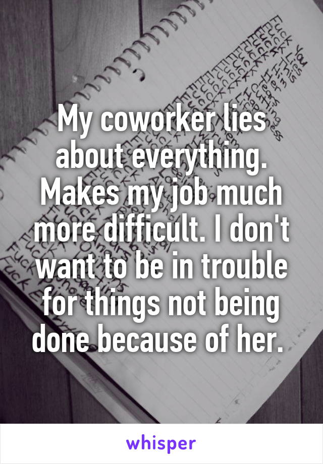My coworker lies about everything. Makes my job much more difficult. I don't want to be in trouble for things not being done because of her. 