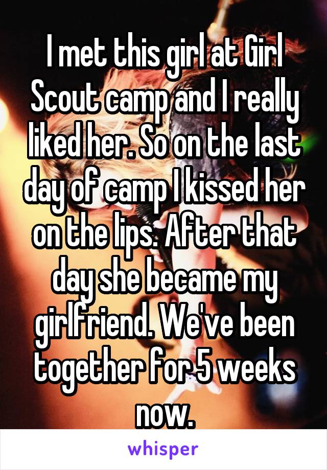 I met this girl at Girl Scout camp and I really liked her. So on the last day of camp I kissed her on the lips. After that day she became my girlfriend. We've been together for 5 weeks now.