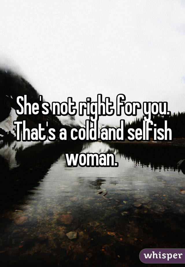 She's not right for you. That's a cold and selfish woman. 