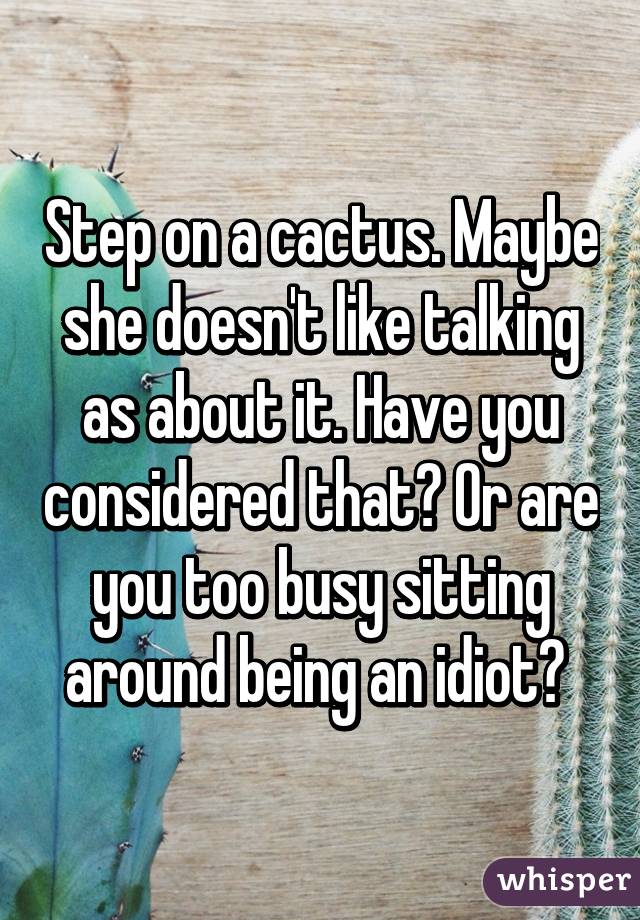 Step on a cactus. Maybe she doesn't like talking as about it. Have you considered that? Or are you too busy sitting around being an idiot? 