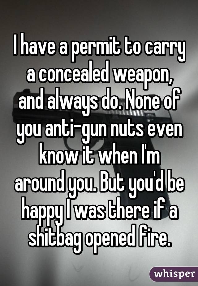 I have a permit to carry a concealed weapon, and always do. None of you anti-gun nuts even know it when I'm around you. But you'd be happy I was there if a shitbag opened fire.