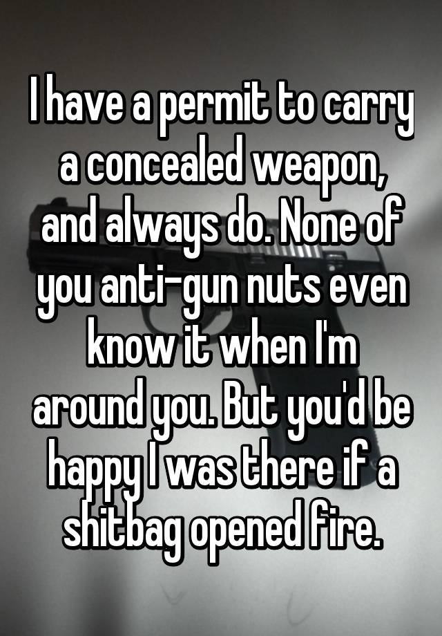 I have a permit to carry a concealed weapon, and always do. None of you anti-gun nuts even know it when I'm around you. But you'd be happy I was there if a shitbag opened fire.