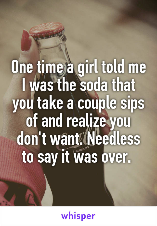 One time a girl told me I was the soda that you take a couple sips of and realize you don't want. Needless to say it was over. 