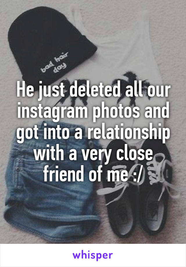 He just deleted all our instagram photos and got into a relationship with a very close friend of me :/
