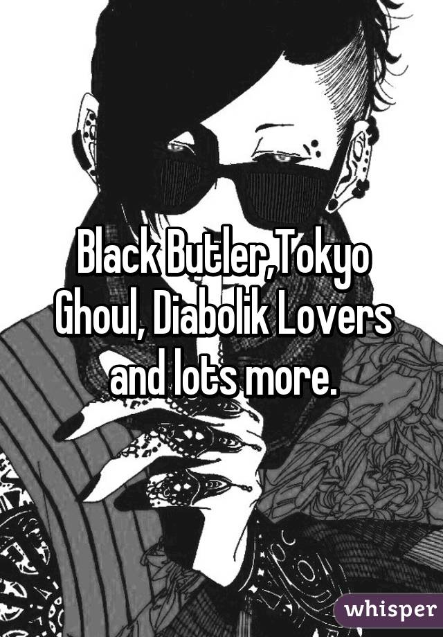 Black Butler,Tokyo Ghoul, Diabolik Lovers and lots more.
