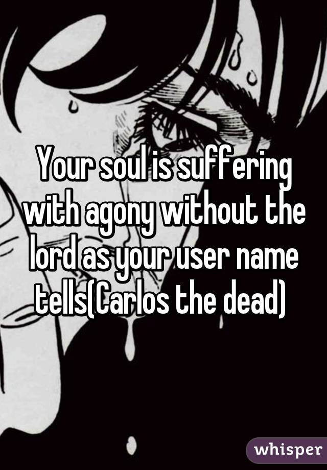 Your soul is suffering with agony without the lord as your user name tells(Carlos the dead) 