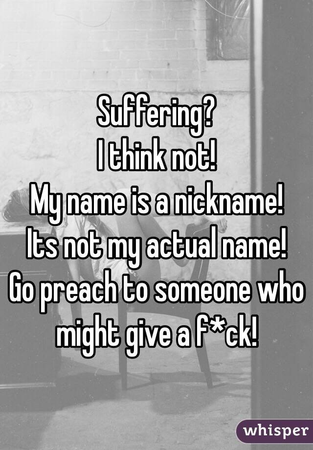 Suffering?
I think not!
My name is a nickname!
Its not my actual name!
Go preach to someone who might give a f*ck!
