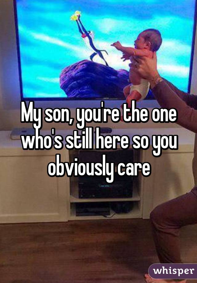 My son, you're the one who's still here so you obviously care